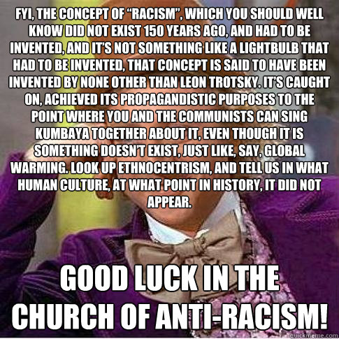 FYI, the concept of “racism”, which you should well know did not exist 150 years ago, and had to be invented, and it’s not something like a lightbulb that had to be invented, that concept is said to have been invented by none other than  - FYI, the concept of “racism”, which you should well know did not exist 150 years ago, and had to be invented, and it’s not something like a lightbulb that had to be invented, that concept is said to have been invented by none other than   Condescending Willy Wonka