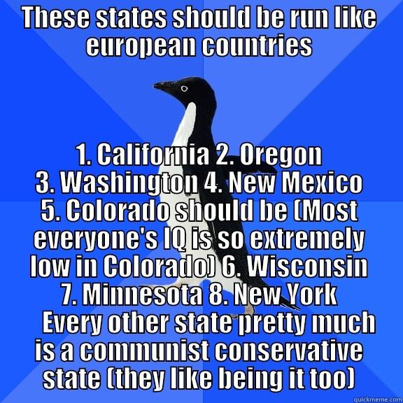 THESE STATES SHOULD BE RUN LIKE EUROPEAN COUNTRIES 1. CALIFORNIA 2. OREGON 3. WASHINGTON 4. NEW MEXICO 5. COLORADO SHOULD BE (MOST EVERYONE'S IQ IS SO EXTREMELY LOW IN COLORADO) 6. WISCONSIN 7. MINNESOTA 8. NEW YORK     EVERY OTHER STATE PRETTY MUCH IS A COMMUNIST CONSERVATIVE STATE (THEY LIKE BEING IT TO Socially Awkward Penguin