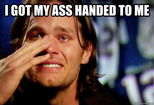 I got my ass handed to me  - I got my ass handed to me   Crying Tom Brady