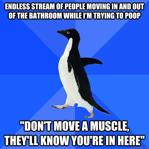 Endless stream of people moving in and out of the bathroom while I'm trying to poop 