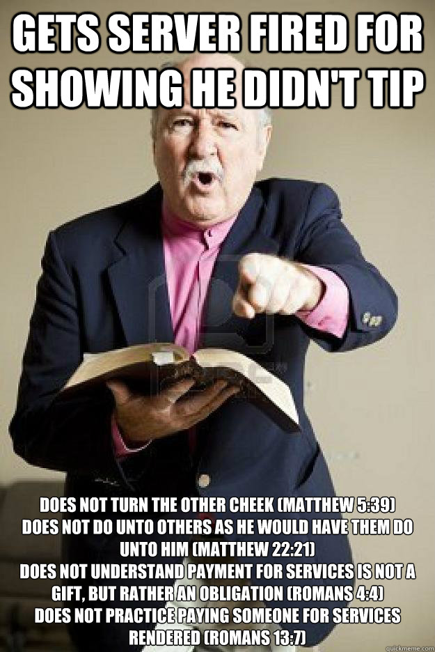 Gets server fired for showing he didn't tip Does not turn the other cheek (Matthew 5:39)
Does not do unto others as he would have them do unto him (Matthew 22:21)
Does not understand payment for services is not a gift, but rather an obligation (Romans 4:4 - Gets server fired for showing he didn't tip Does not turn the other cheek (Matthew 5:39)
Does not do unto others as he would have them do unto him (Matthew 22:21)
Does not understand payment for services is not a gift, but rather an obligation (Romans 4:4  Misc