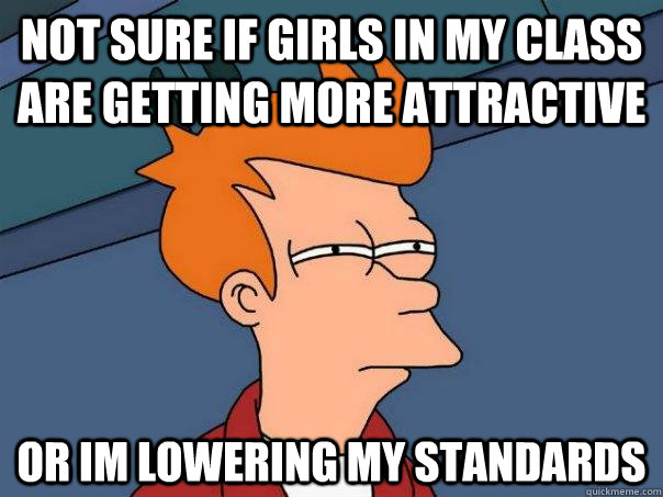 Not sure if girls in my class are getting more attractive Or im lowering my standards  Futurama Fry