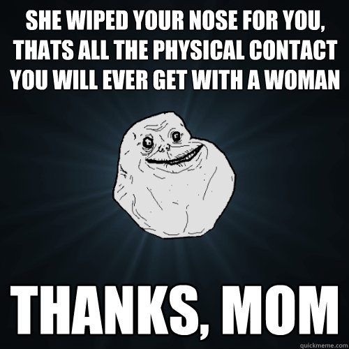 she wiped your nose for you, thats all the physical contact you will ever get with a woman  thanks, mom - she wiped your nose for you, thats all the physical contact you will ever get with a woman  thanks, mom  Forever Alone