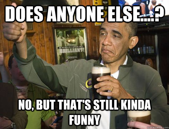 does anyone else....? no, but that's still kinda funny  Upvoting Obama