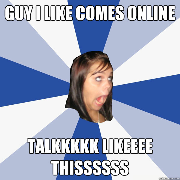 guy i like comes online talkkkkk likeeee thissssss  Annoying Facebook Girl