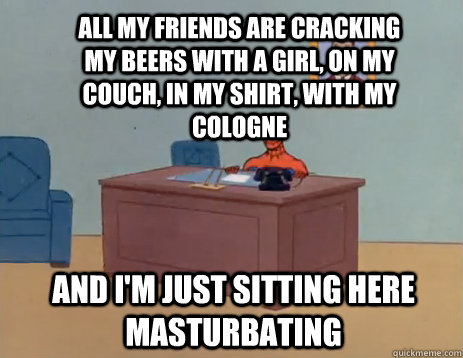 ALL MY FRIENDS ARE CRACKING MY BEERS WITH A GIRL, ON MY COUCH, IN MY SHIRT, WITH MY COLOGNE AND I'M JUST SITTING HERE MASTURBATING  masturbating spiderman