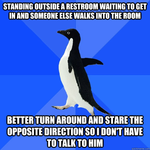 Standing outside a restroom waiting to get in and someone else walks into the room better turn around and stare the opposite direction so i don't have to talk to him  Socially Awkward Penguin