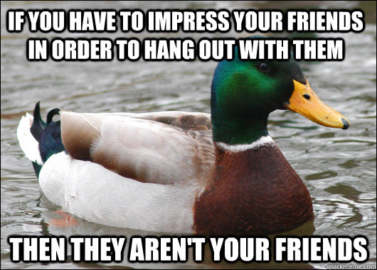 If you have to impress your friends in order to hang out with them then they aren't your friends  Actual Advice Mallard
