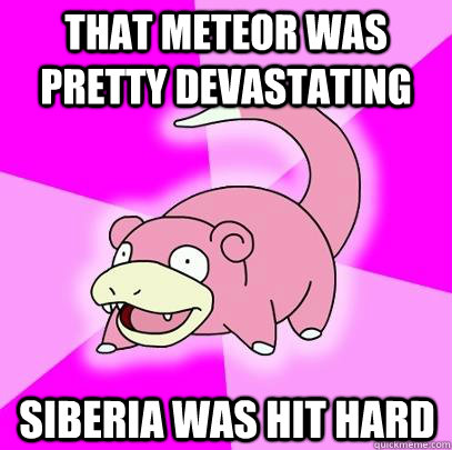 That meteor was pretty devastating Siberia was hit hard  Slowpoke