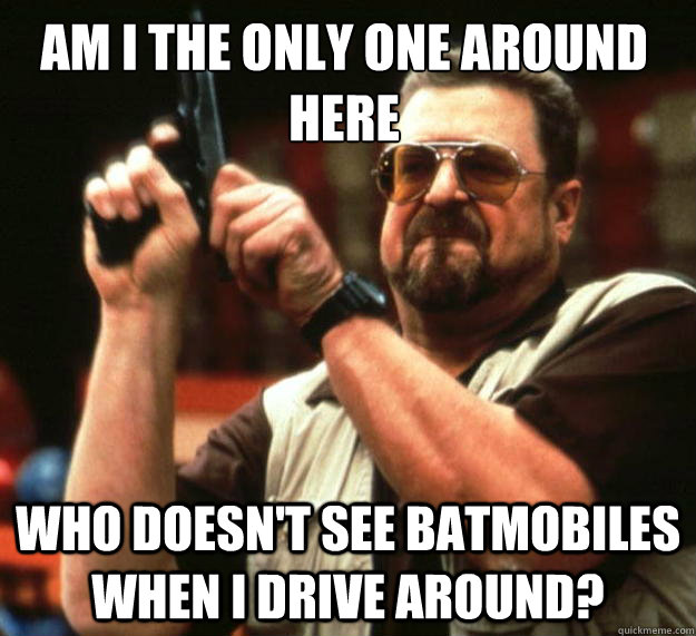 Am I the only one around here Who doesn't see batmobiles when i drive around?  Walter