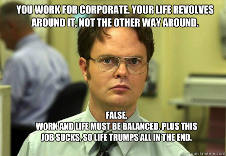 You work for corporate. your life revolves around it, not the other way around. FALSE.  
work and life must be balanced. Plus this job sucks, so life trumps all in the end.  Schrute