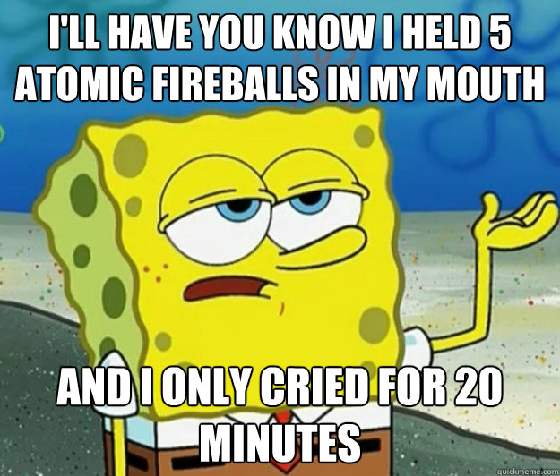 I'll have you know i held 5 atomic fireballs in my mouth and I only cried for 20 minutes  Tough Spongebob