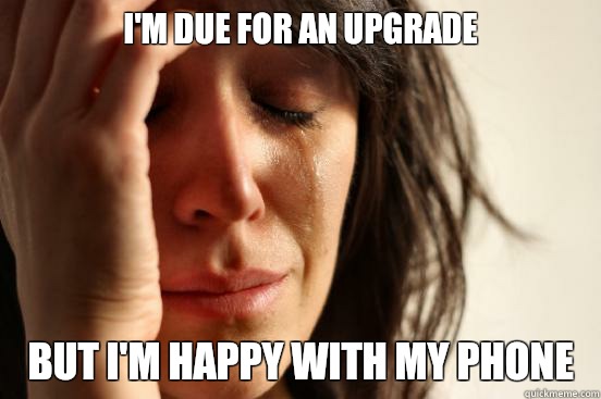 I'm due for an upgrade But I'm happy with my phone   First World Problems