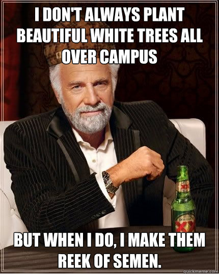 I don't always plant beautiful white trees all over campus but when I do, I make them reek of semen. - I don't always plant beautiful white trees all over campus but when I do, I make them reek of semen.  Scumbag The Most Interesting Man in the World