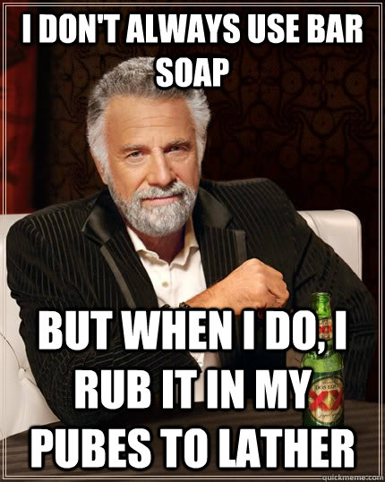 I don't always use bar soap but when i do, i rub it in my pubes to lather  The Most Interesting Man In The World