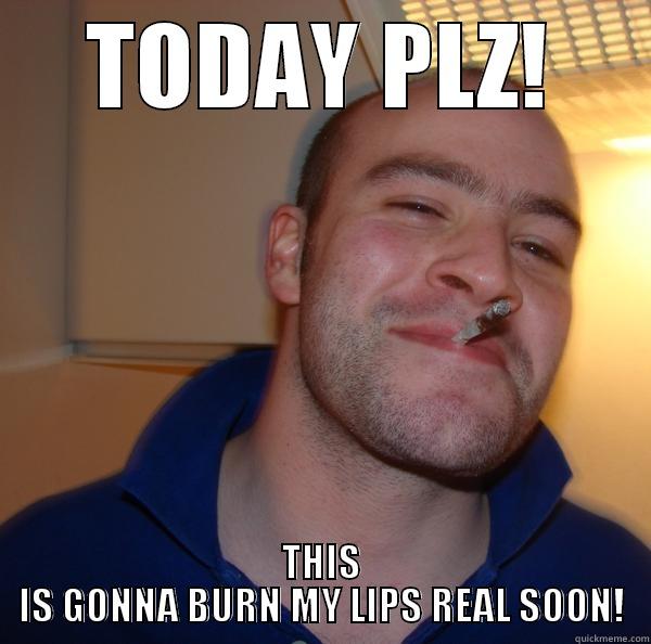 TODAY PLZ! THIS IS GONNA BURN MY LIPS REAL SOON! Good Guy Greg 