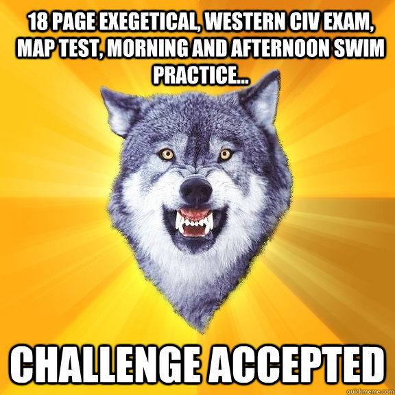 18 page exegetical, western civ exam, map test, morning and afternoon swim practice... challenge accepted  Courage Wolf