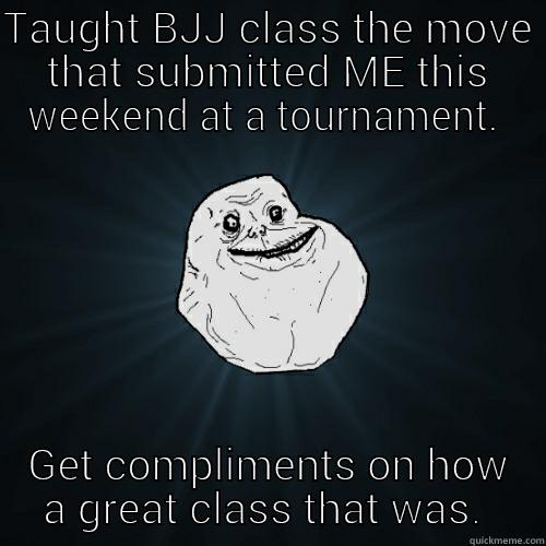 Teach how I got beat.  - TAUGHT BJJ CLASS THE MOVE THAT SUBMITTED ME THIS WEEKEND AT A TOURNAMENT.  GET COMPLIMENTS ON HOW A GREAT CLASS THAT WAS.  Forever Alone