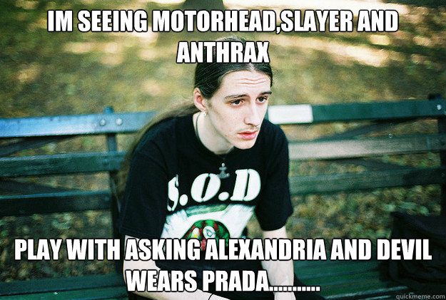 Im seeing Motorhead,Slayer and Anthrax play with Asking Alexandria and Devil Wears Prada...........  First World Metal Problems