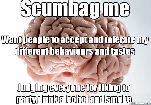 Scumbag me Judging everyone for liking to party,drink alcohol and smoke Want people to accept and tolerate my different behaviours and tastes  Scumbag Brain