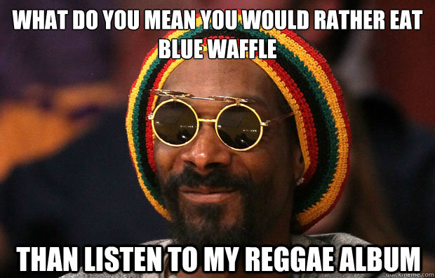 WHAT DO YOU MEAN YOU WOULD RATHER EAT 
BLUE WAFFLE  THAN LISTEN TO MY REGGAE ALBUM - WHAT DO YOU MEAN YOU WOULD RATHER EAT 
BLUE WAFFLE  THAN LISTEN TO MY REGGAE ALBUM  Snoop Lion