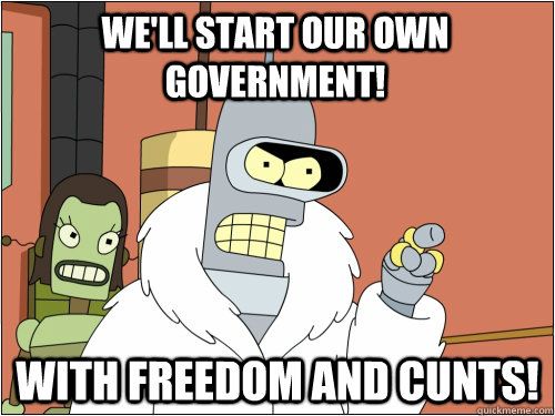 We'll start our own government! With freedom and cunts!  Blackjack Bender
