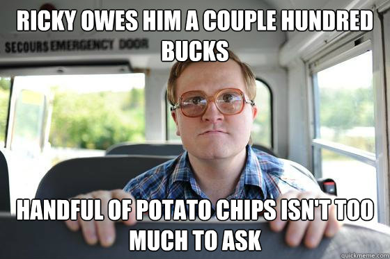 ricky owes him a couple hundred bucks handful of potato chips isn't too much to ask  Bubbles