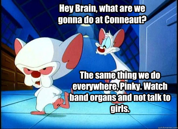 Hey Brain, what are we gonna do at Conneaut? The same thing we do everywhere, Pinky. Watch band organs and not talk to girls. - Hey Brain, what are we gonna do at Conneaut? The same thing we do everywhere, Pinky. Watch band organs and not talk to girls.  Pinky and the Brain