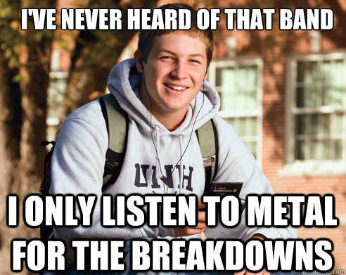 i've never heard of that band i only listen to metal for the breakdowns  College Freshman