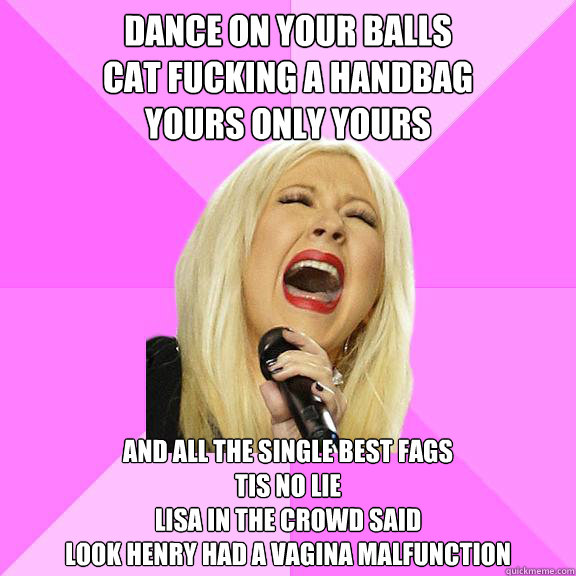Dance on your balls Cat fucking a handbag Yours only yours and all the single best fags Tis no Dance on your balls Cat fucking a handbag Yours only yours and all the single best fags Tis no