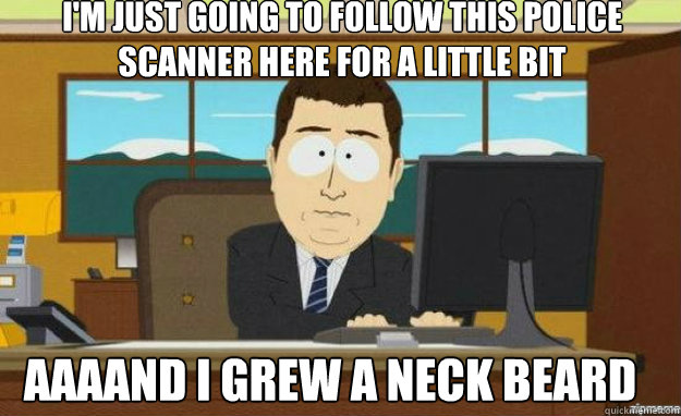 I'm just going to follow this police scanner here for a little bit AAAAND I grew a neck beard  aaaand its gone