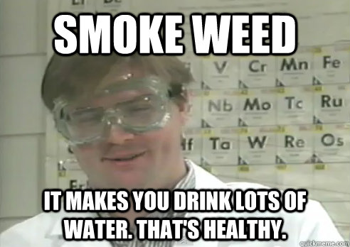 smoke weed it makes you drink lots of water. that's healthy.  