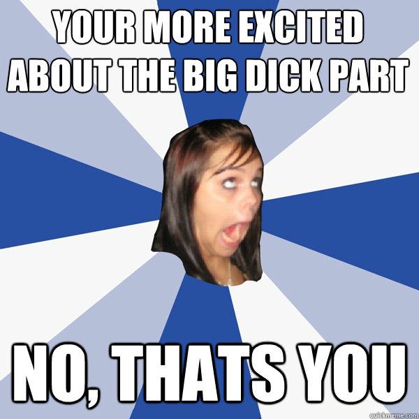 Your more excited about the big dick part  No, thats you  Annoying Facebook Girl