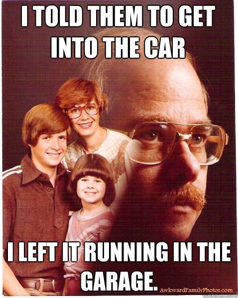 i told them to get into the car i left it running in the garage.  Vengeance Dad
