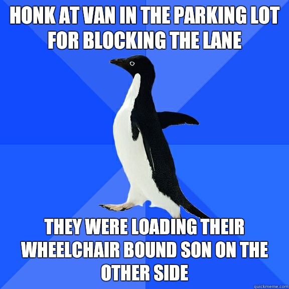 Honk at van in the parking lot for blocking the lane They were loading their wheelchair bound son on the other side  Socially Awkward Penguin