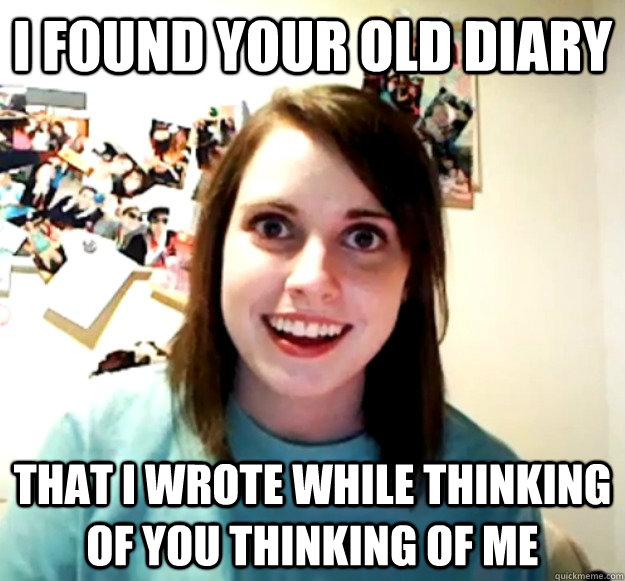 I found your old diary That i wrote while thinking of you thinking of me  Overly Attached Girlfriend