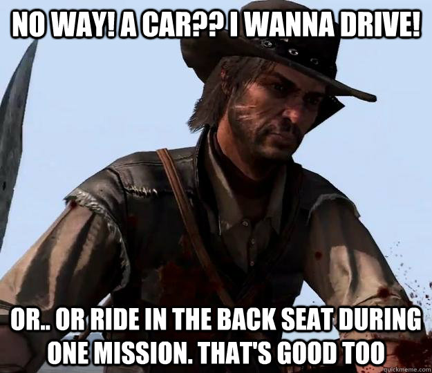 no way! a car?? I wanna drive! or.. or ride in the back seat during one mission. that's good too - no way! a car?? I wanna drive! or.. or ride in the back seat during one mission. that's good too  Red dead redemption