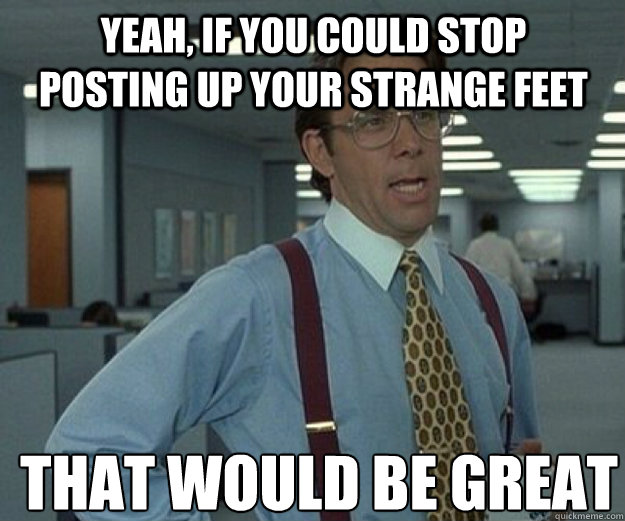 Yeah, if you could stop posting up your strange feet THAT WOULD BE GREAT  that would be great