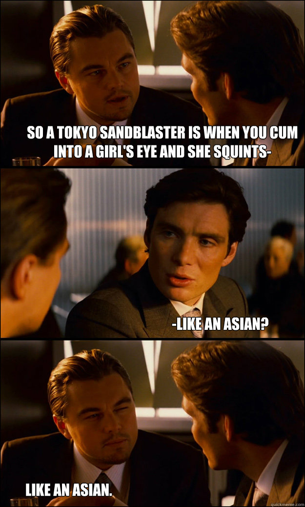 So a tokyo sandblaster is when you cum into a girl's eye and she squints- -like an asian? like an asian.  Inception