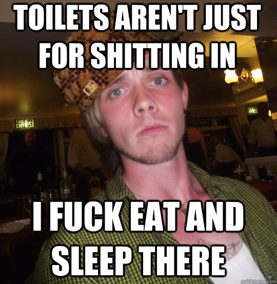Toilets aren't just for shitting in I fuck eat and sleep there  