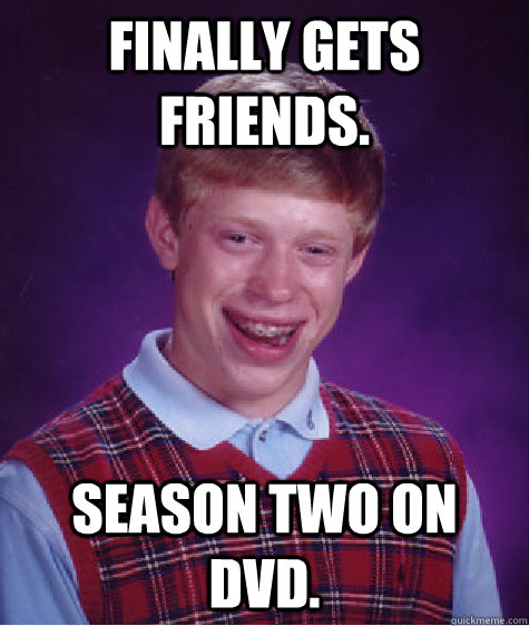 Finally gets Friends. Season two on DVD.  Bad Luck Brian