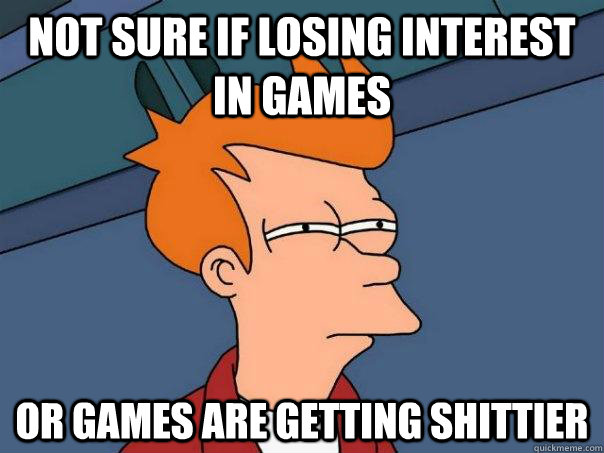 Not sure if losing interest in games Or games are getting shittier  Futurama Fry