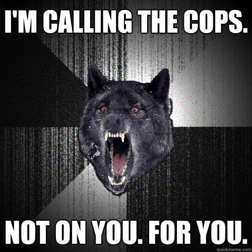 I'm calling the cops. Not on you. for you.  Insanity Wolf