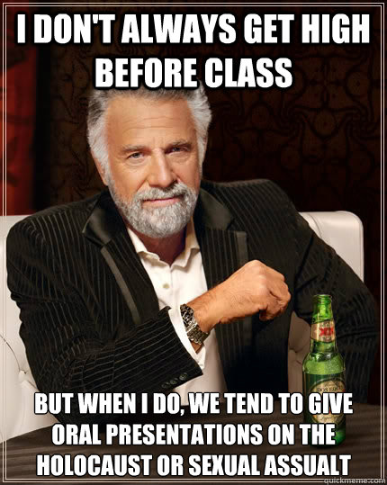 I don't always get high before class But when i do, we tend to give oral presentations on the holocaust or sexual assualt  The Most Interesting Man In The World