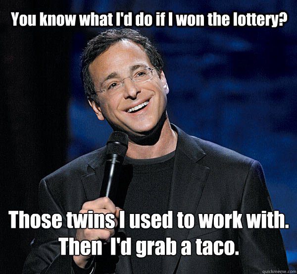 You know what I'd do if I won the lottery? Those twins I used to work with.
Then  I'd grab a taco. - You know what I'd do if I won the lottery? Those twins I used to work with.
Then  I'd grab a taco.  Misc