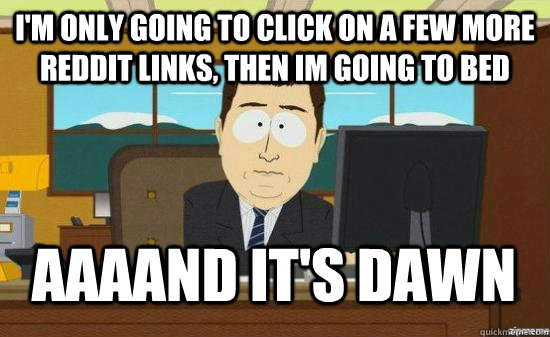 I'm only going to click on a few more reddit links, then im going to bed AAAAND It's dawn  aaaand its gone