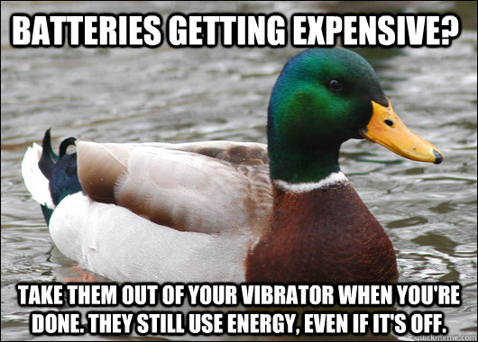 batteries getting expensive? Take them out of your vibrator when you're done. they still use energy, even if it's off.  Actual Advice Mallard
