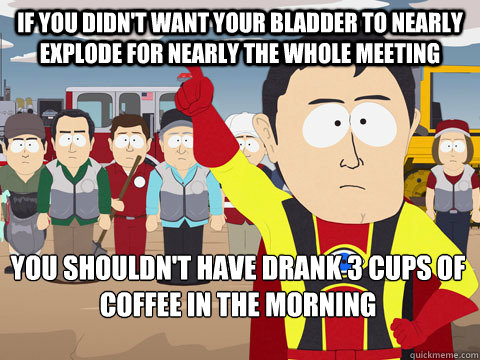 if you didn't want your bladder to nearly explode for nearly the whole meeting you shouldn't have drank 3 cups of coffee in the morning  Captain Hindsight