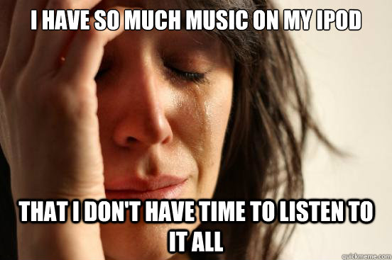 I have so much music on my ipod that i don't have time to listen to it all  First World Problems