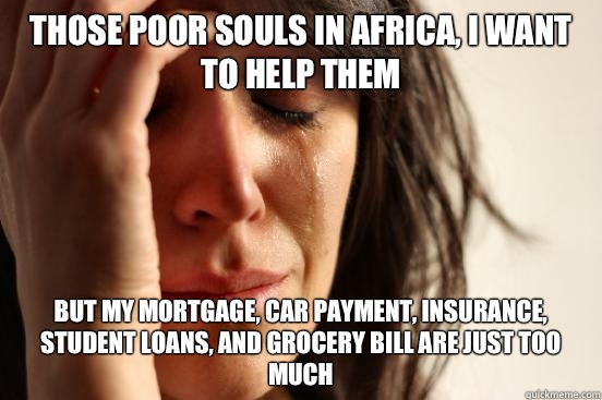 Those poor souls in Africa, I want to help them But my mortgage, car payment, insurance, student loans, and grocery bill are just too much   First World Problems